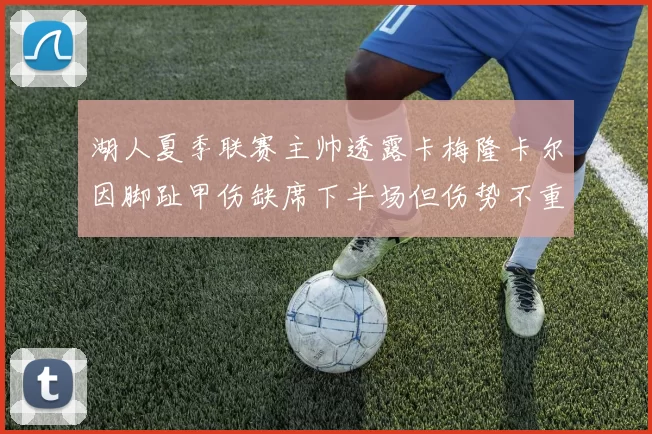 湖人夏季联赛主帅透露卡梅隆卡尔因脚趾甲伤缺席下半场但伤势不重