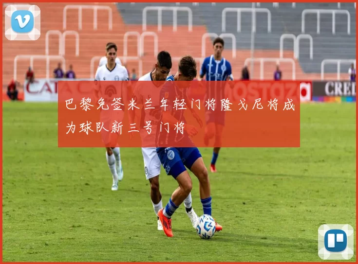 巴黎免签米兰年轻门将隆戈尼将成为球队新三号门将