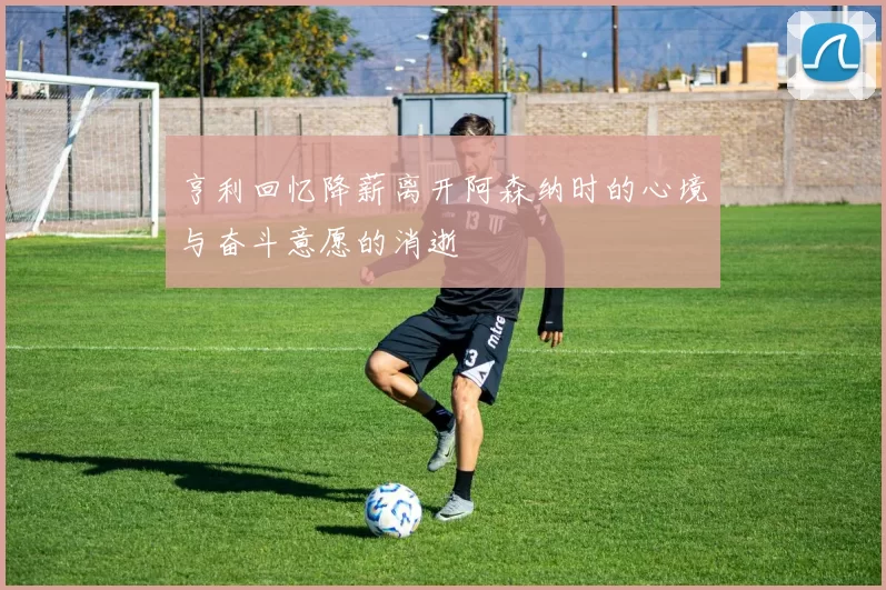 亨利回忆降薪离开阿森纳时的心境与奋斗意愿的消逝