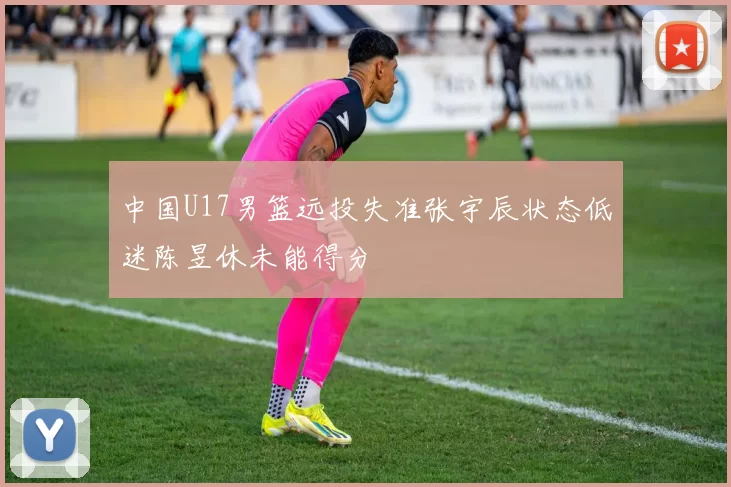 中国U17男篮远投失准张宇辰状态低迷陈昱休未能得分
